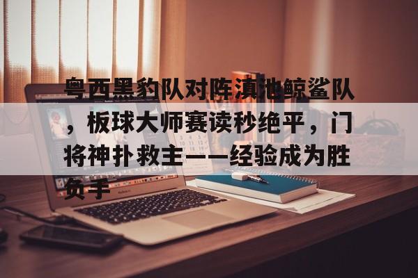 包含粤西黑豹队对阵滇池鲸鲨队,板球大师赛读秒绝平,门将神扑救主——经验成为胜负手的词条-kaiyun
